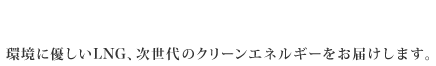 Next generation's clean energy LNG 環境に優しいLNG、次世代のクリーンエネルギーをお届けします。※LNG=Liquefied natural gas（液化天然ガス）