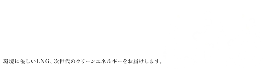 Next generation's clean energy LNG 環境に優しいLNG、次世代のクリーンエネルギーをお届けします。※LNG=Liquefied natural gas（液化天然ガス）